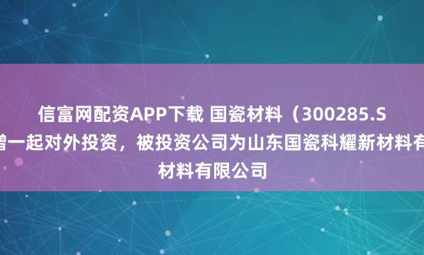 信富网配资APP下载 国瓷材料（300285.SZ）新增一起对外投资，被投资公司为山东国瓷科耀新材料有限公司