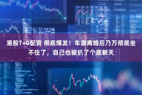 港股T+0配资 彻底爆发！车澈离婚后乃万彻底坐不住了，自己也被扒了个底朝天