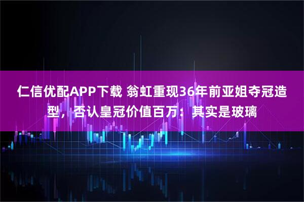 仁信优配APP下载 翁虹重现36年前亚姐夺冠造型，否认皇冠价值百万：其实是玻璃