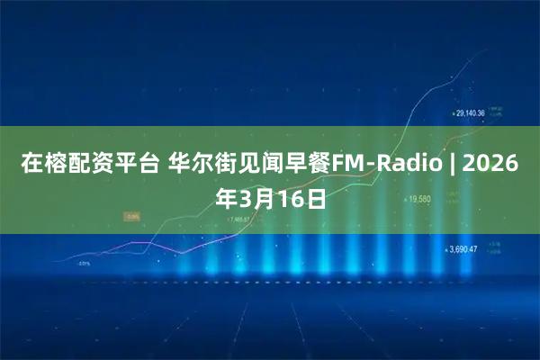 在榕配资平台 华尔街见闻早餐FM-Radio | 2026年3月16日