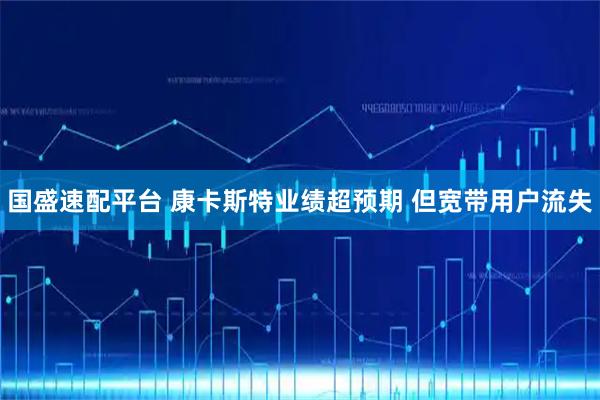 国盛速配平台 康卡斯特业绩超预期 但宽带用户流失