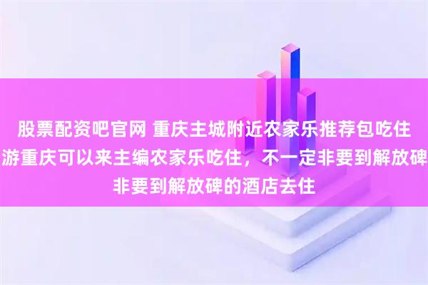 股票配资吧官网 重庆主城附近农家乐推荐包吃住离主城近，游重庆可以来主编农家乐吃住，不一定非要到解放碑的酒店去住