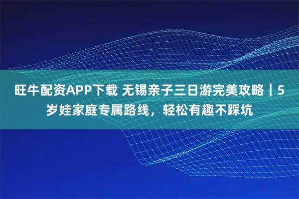 旺牛配资APP下载 无锡亲子三日游完美攻略｜5岁娃家庭专属路线，轻松有趣不踩坑