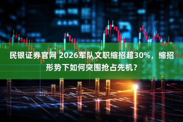 民银证券官网 2026军队文职缩招超30%，缩招形势下如何突围抢占先机？