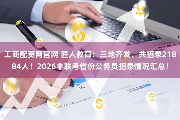 工商配资网官网 匠人教育：三地齐发，共招录21884人！2026非联考省份公务员招录情况汇总！