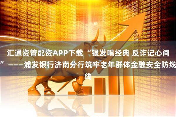 汇通资管配资APP下载 “银发唱经典 反诈记心间” ———浦发银行济南分行筑牢老年群体金融安全防线