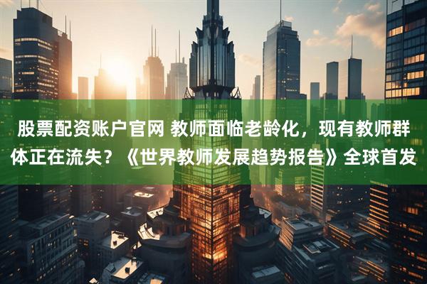 股票配资账户官网 教师面临老龄化，现有教师群体正在流失？《世界教师发展趋势报告》全球首发