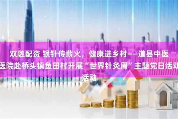 双融配资 银针传薪火，健康进乡村——道县中医医院赴桥头镇鱼田村开展“世界针灸周”主题党日活动