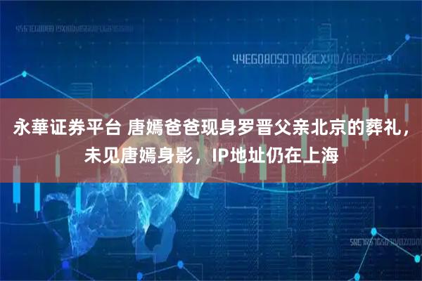 永華证券平台 唐嫣爸爸现身罗晋父亲北京的葬礼，未见唐嫣身影，IP地址仍在上海