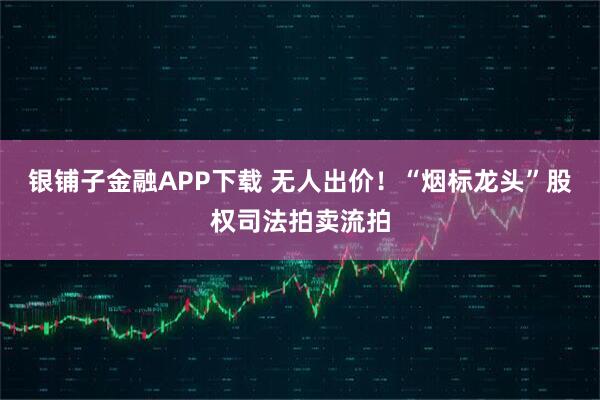 银铺子金融APP下载 无人出价！“烟标龙头”股权司法拍卖流拍