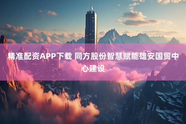 精准配资APP下载 同方股份智慧赋能雄安国贸中心建设