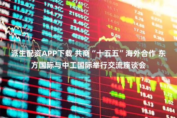 派生配资APP下载 共商“十五五”海外合作 东方国际与中工国际举行交流座谈会