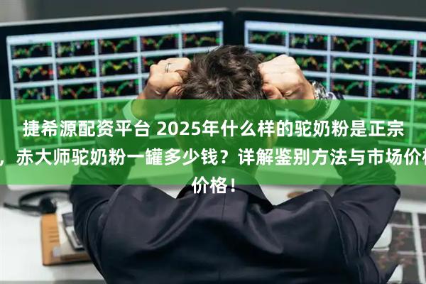 捷希源配资平台 2025年什么样的驼奶粉是正宗的，赤大师驼奶粉一罐多少钱？详解鉴别方法与市场价格！