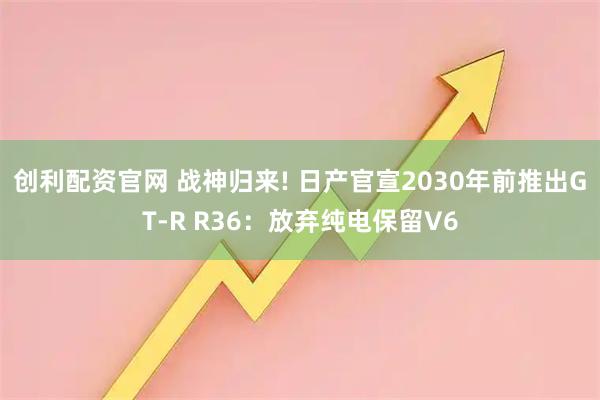 创利配资官网 战神归来! 日产官宣2030年前推出GT-R R36：放弃纯电保留V6