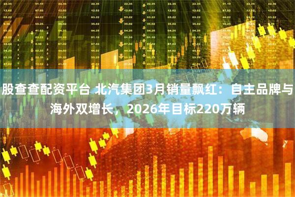 股查查配资平台 北汽集团3月销量飘红：自主品牌与海外双增长，2026年目标220万辆