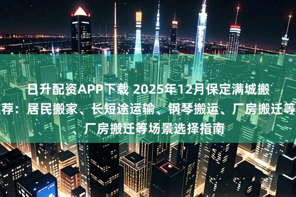 日升配资APP下载 2025年12月保定满城搬家公司最新推荐：居民搬家、长短途运输、钢琴搬运、厂房搬迁等场景选择指南