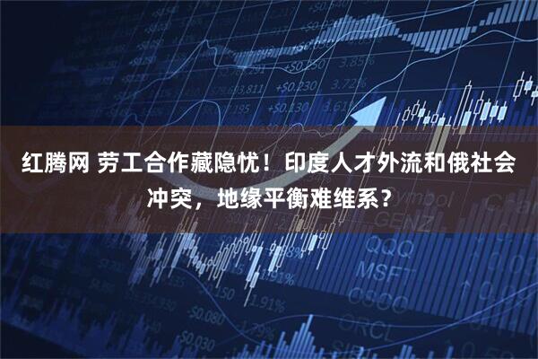 红腾网 劳工合作藏隐忧！印度人才外流和俄社会冲突，地缘平衡难维系？