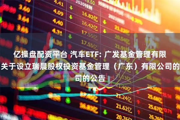 亿操盘配资平台 汽车ETF: 广发基金管理有限公司关于设立瑞晨股权投资基金管理(广东)有限公司的公告