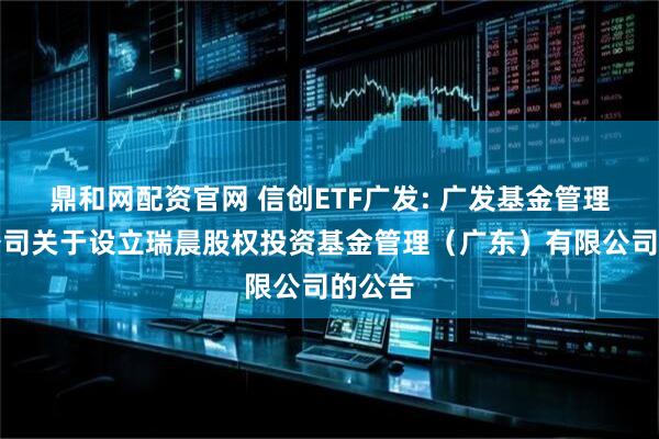 鼎和网配资官网 信创ETF广发: 广发基金管理有限公司关于设立瑞晨股权投资基金管理（广东）有限公司的公告