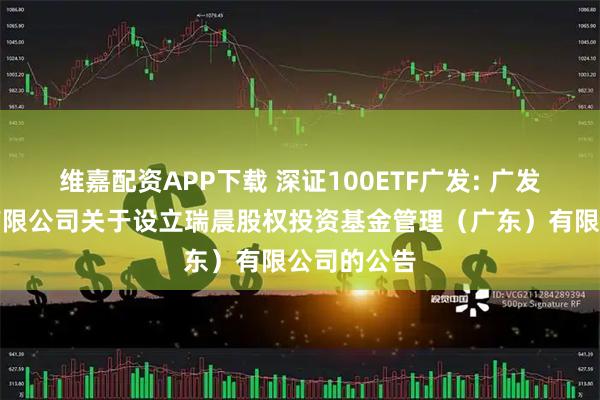 维嘉配资APP下载 深证100ETF广发: 广发基金管理有限公司关于设立瑞晨股权投资基金管理（广东）有限公司的公告