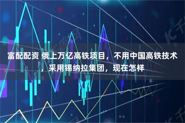 富配配资 俄上万亿高铁项目，不用中国高铁技术，采用锡纳拉集团，现在怎样