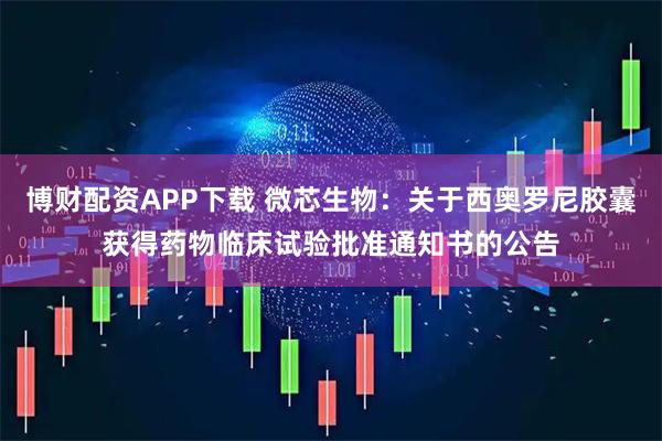 博财配资APP下载 微芯生物：关于西奥罗尼胶囊获得药物临床试验批准通知书的公告