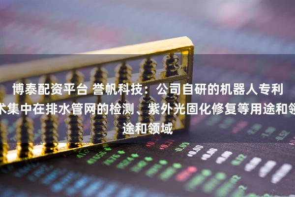 博泰配资平台 誉帆科技：公司自研的机器人专利技术集中在排水管网的检测、紫外光固化修复等用途和领域