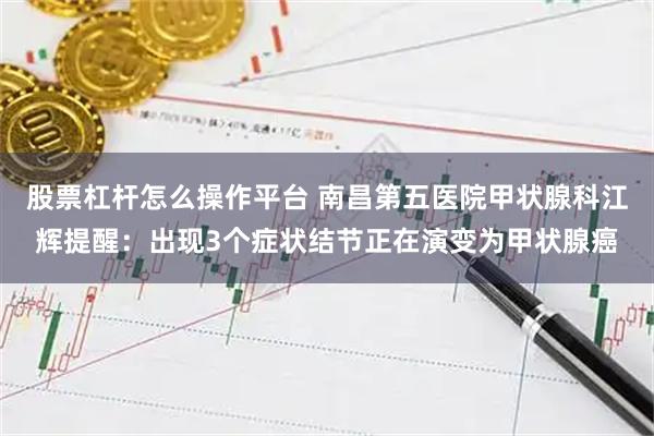股票杠杆怎么操作平台 南昌第五医院甲状腺科江辉提醒：出现3个症状结节正在演变为甲状腺癌