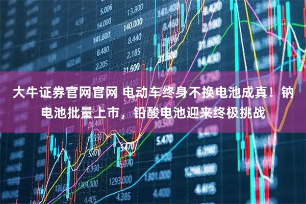 大牛证券官网官网 电动车终身不换电池成真！钠电池批量上市，铅酸电池迎来终极挑战