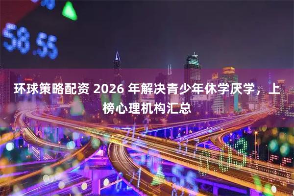 环球策略配资 2026 年解决青少年休学厌学，上榜心理机构汇总