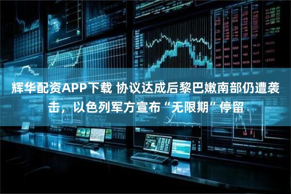 辉华配资APP下载 协议达成后黎巴嫩南部仍遭袭击，以色列军方宣布“无限期”停留