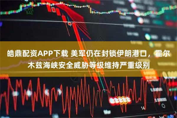 皓鼎配资APP下载 美军仍在封锁伊朗港口，霍尔木兹海峡安全威胁等级维持严重级别