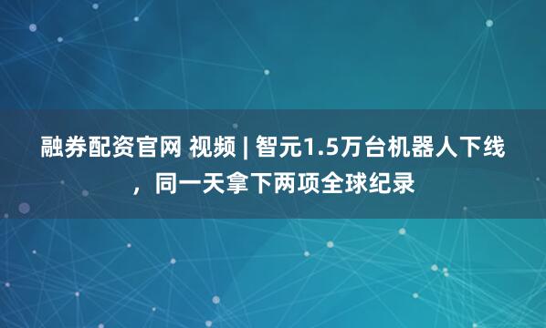 融券配资官网 视频 | 智元1.5万台机器人下线，同一天拿下两项全球纪录