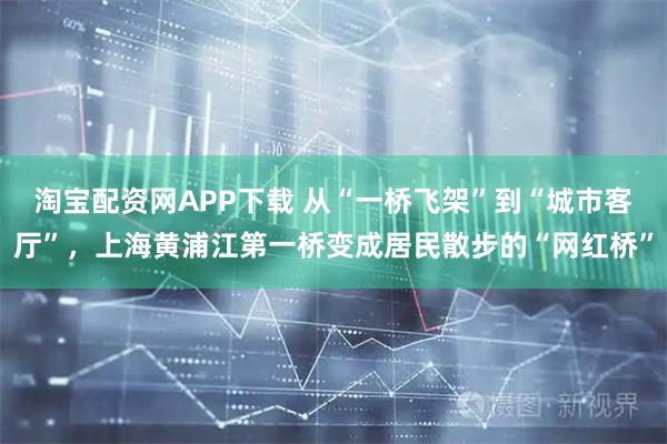 淘宝配资网APP下载 从“一桥飞架”到“城市客厅”，上海黄浦江第一桥变成居民散步的“网红桥”