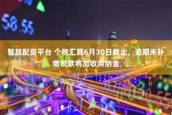 智慧配资平台 个税汇算6月30日截止，逾期未补缴税款将加收滞纳金