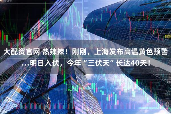 大配资官网 热辣辣!刚刚,上海发布高温黄色预警…明日入伏,今年“三伏天”长达40天!