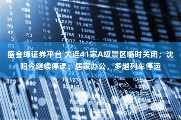 盛金缘证券平台 大连41家A级景区临时关闭；沈阳今继续停课、居家办公，多趟列车停运